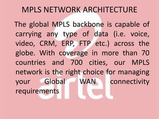 MPLS NETWORK ARCHITECTURE
The global MPLS backbone is capable of
carrying any type of data (i.e. voice,
video, CRM, ERP, FTP etc.) across the
globe. With coverage in more than 70
countries and 700 cities, our MPLS
network is the right choice for managing
your Global WAN connectivity
requirements
 