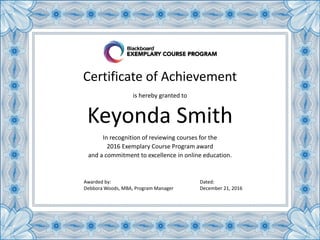 Certificate of Achievement
In recognition of reviewing courses for the
2016 Exemplary Course Program award
and a commitment to excellence in online education.
Keyonda Smith
is hereby granted to
Awarded by:
Debbora Woods, MBA, Program Manager
Dated:
December 21, 2016
 