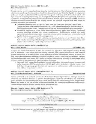 CHRYSLER FINANCIAL SERVICES AMERICAS LLC  IRVINE, CA
DEALER CREDIT ANALYST FEB 2007-SEP 2009
Provide expertise in reviewing and analyzing dealership financial statements. This includes performing accounting
adjustments as well as performing analysis of cash flow, financial trends, and dealership liquidity to mitigate risk
and ensure compliance of dealerships’ financial position to corporate lending standards. Work collaboratively with
legal counsel in developing, implementing, and tracking Demand Letters, Recapitalization Agreements, Forbearance
Agreements, and Liquidation Agreements on troubled dealerships. Perform regular document and UCC reviews on
wholesale accounts to ensure that liens are properly attached and perfected. Negotiate with other lenders on
wholesale acquisitions and divestitures.
 Underwrote commercial credit packages for Capital loans, Real Estate loans, Revolving Lines of Credit,
Construction loans, and Wholesale Line requests. Each credit package included a full financial analysis of
the dealership entity and owner. Presented credit package and recommendations to senior management.
 Managed the liquidations of private capital dealerships and publicly traded dealer groups. Coordinated
inventory repurchase activities with various manufacturers. Collaboratively worked with lender
representatives, auditors, transportation companies, auctions, and the manufacturers to secure, track, and
liquidate dealer inventory, assets, and operating proceeds.
 Actively worked with Chrysler LLC in facilitating and financing dealer network consolidation deals. These
deals included structuring and facilitating new credit lines, monitoring transactions, and negotiating with
Chrysler LLC for additional capital and guarantees as needed.
CHRYSLER FINANCIAL SERVICES AMERICAS LLC  IRVINE, CA
RETAIL CREDIT ANALYST SEP 2004-FEB 2007
Analyzed and issued credit decisions on retail and lease auto loan applications for a designated territory of more
than 30 dealerships. Loan analysis included assessing consumer credit, capacity to service the debt, collateral
position, and stability of the loan applicant. Credit application decisions communicated within a 30 minute turn-
time. Highly knowledgeable in assessing information reported on Equifax, Trans Union, and Experian. Oversaw
and managed electronic funds transfer (EFT) funding of retail and lease contracts. Worked with dealerships to collect
or correct missing or inaccurate contract paperwork and/or stipulations.
 Successfully built, managed, and maintained customer relationships to consistently exceed consumer retail
market penetration, FICO penetration, loss, and ROE goals within the territory. Solicited business from
dealerships through engaging in direct win-win negotiations to satisfy customers while promoting various
retail and lease programs and incentives.
CHRYSLER FINANCIAL SERVICES AMERICAS LLC  PHILADELPHIA, PA
COLLECTIONS & CUSTOMER SERVICE SUPERVISOR MAR 2002-SEP 2004
Trained, motivated, and developed a team of 5-20 Customer Service Representatives. Through one-on-one
interaction and utilization of internal IT systems, ensured employee compliance with schedules and productivity
goals. Monitored and evaluated employee phone calls to ensure compliance with company policies and procedures.
Monitor and review all past due accounts to evaluate effectiveness and to formulate revised collections strategies.
Assisted with and resolved escalated customer service and collection calls.
CHRYSLER FINANCIAL SERVICES AMERICAS LLC  PHILADELPHIA, PA
COLLECTIONS & CUSTOMER SERVICE REPRESENTATIVE FEB 2000-MAR 2002
EDUCATION
Bachelor of Business Administration
Double Major in Marketing and Human Resource Administration
Temple University – Fox School of Business & Management  Philadelphia, PA: 2000
TRAINING AND CERTIFICATION
ISO 9001 Certified
Fair Debt Collections Practices Act / Fair Credit Reporting Act / Federal Truth in Lending Act / Equal Credit Opportunity Act
MS Office Suite, Lotus Notes, Oracle 11i & R12, Siebel
 