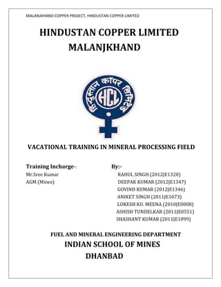 MALANJKHAND COPPER PROJECT, HINDUSTAN COPPER LIMITED
HINDUSTAN COPPER LIMITED
MALANJKHAND
VACATIONAL TRAINING IN MINERAL PROCESSING FIELD
Training Incharge-: By:-
Mr.Sree Kumar RAHUL SINGH (2012JE1320)
AGM (Mines) DEEPAK KUMAR (2012JE1347)
GOVIND KUMAR (2012JE1346)
ANIKET SINGH (2011JE1073)
LOKESH KU. MEENA (2010JE0008)
ASHISH TUNDELKAR (2011JE0551)
SHASHANT KUMAR (2011JE1099)
FUEL AND MINERAL ENGINEERING DEPARTMENT
INDIAN SCHOOL OF MINES
DHANBAD
 