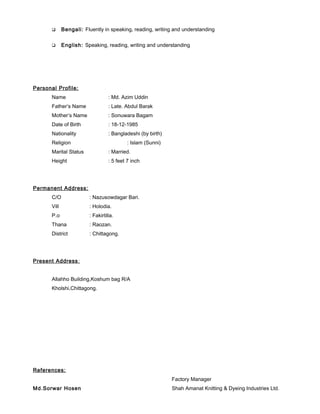  Bengali: Fluently in speaking, reading, writing and understanding
 English: Speaking, reading, writing and understanding
Personal Profile:
Name : Md. Azim Uddin
Father’s Name : Late. Abdul Barak
Mother’s Name : Sonuwara Bagam
Date of Birth : 18-12-1985
Nationality : Bangladeshi (by birth)
Religion : Islam (Sunni)
Marital Status : Married.
Height : 5 feet 7 inch
Permanent Address:
C/O : Nazusowdagar Bari.
Vill : Holodia.
P.o : Fakirtilla.
Thana : Raozan.
District : Chittagong.
Present Address:
Allahho Building,Koshum bag R/A
Kholshi,Chittagong.
References:
Md.Sorwar Hosen
Factory Manager
Shah Amanat Knitting & Dyeing Industries Ltd.
 