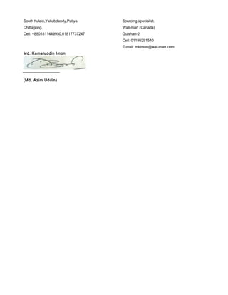 South hulain,Yakubdandy,Patiya.
Chittagong.
Cell: +8801811449950,01817737247
Md. Kamaluddin Imon
Sourcing specialist.
Wall-mart (Canada)
Gulshan-2
Cell: 01199291540
E-mail: mkimon@wal-mart.com
(Md. Azim Uddin)
 