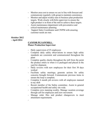 - Monitor area cost to ensure we are in line with forecast and
communicate regularly with group to maintain consistency.
- Monitor and adjust weekly runs to business plan production
targets. Work closely with Kiln supervisor to ensure the
right product is in front of the mill to achieve these targets.
- Assist maintenance department with preventative and
critical maintenance planning.
- Support Sales Coordinator and CWPM with ensuring
customer needs are met.
October 2012
- April 2014
CANFOR PG SAWMILL .
Planer Production Supervisor
- Daily supervision of 25 employees
- Complete daily safety observations to ensure high safety
standards are consistent and communicated throughout the
plant
- Complete quality checks throughout the mill from the point
the product enters to when it is packaged and placed in the
yard for shipment.
- Daily reviews with new employees for their first 30 days
worked
- Facilitate safety meetings; generate actions for safety
concerns brought forward. Communicate previous items to
ensure the loop is complete.
- Complete 6 month job reviews with all employees manned
to my shift
- Recent member of the Safety committee. Assist in general
occupational health and safety site wide.
- Complete crew manning weekly. Manage vacation coverage
through call list employees and crew movement.
- Manage order files and product changeovers to meet
attainment requirements.
-
 