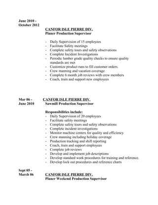 June 2010 -
October 2012
CANFOR ISLE PIERRE DIV.
Planer Production Supervisor
- Daily Supervision of 15 employees
- Facilitate Safety meetings
- Complete safety tours and safety observations
- Complete Incident Investigations
- Periodic lumber grade quality checks to ensure quality
standards are met
- Customize product runs to fill customer orders.
- Crew manning and vacation coverage
- Complete 6 month job reviews with crew members
- Coach, train and support new employees
Mar 06 - CANFOR ISLE PIERRE DIV.
June 2010 Sawmill Production Supervisor
Responsibilities include:
- Daily Supervision of 20 employees
- Facilitate safety meetings
- Complete safety tours and safety observations
- Complete incident investigations
- Monitor machine centers for quality and efficiency
- Crew manning including holiday coverage
- Production tracking and shift reporting
- Coach, train and support employees
- Complete job reviews
- Develop and implement job descriptions
- Develop standard work procedures for training and reference.
- Develop lock out procedures and reference charts
Sept 05 -
March 06 CANFOR ISLE PIERRE DIV.
Planer Weekend Production Supervisor
 