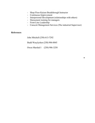 - Shop Floor Kaizen Breakthrough Instructor
- Continuous Improvement
- Interpersonal Development (relationships with others)
- Harassment training for managers
- Front Line Leadership
- Canscott Management Services (The industrial Supervisor)
References
John Mitchell (250) 613-7292
Budd Wasylyshen (250) 906-0045
Owen Marshal l (250) 906-3250
•
 