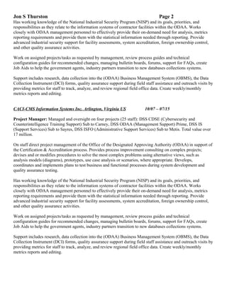 Jon S Thurston Page 2
Has working knowledge of the National Industrial Security Program (NISP) and its goals, priorities, and
responsibilities as they relate to the information systems of contractor facilities within the ODAA. Works
closely with ODAA management personnel to effectively provide their on-demand need for analysis, metrics
reporting requirements and provide them with the statistical information needed through reporting. Provide
advanced industrial security support for facility assessments, system accreditation, foreign ownership control,
and other quality assurance activities.
Work on assigned projects/tasks as requested by management, review process guides and technical
configuration guides for recommended changes, managing bulletin boards, forums, support for FAQs, create
Job Aids to help the government agents, industry partners transition to new databases collections systems.
Support includes research, data collection into the (ODAA) Business Management System (OBMS), the Data
Collection Instrument (DCI) forms, quality assurance support during field staff assistance and outreach visits by
providing metrics for staff to track, analyze, and review regional field office data. Create weekly/monthly
metrics reports and editing.
CACI-CMS Information Systems Inc. Arlington, Virginia US 10/07 – 07/15
Project Manager: Managed and oversight on four projects (25 staff): DSS CDSE (Cybersecurity and
Counterintelligence Training Support) Sub to Carney, DSS ODAA (Management Support) Prime, DSS IS
(Support Services) Sub to Sayres, DSS ISFO (Administrative Support Services) Sub to Metis. Total value over
17 million.
On staff direct project management of the Office of the Designated Approving Authority (ODAA) in support of
the Certification & Accreditation process. Provides process improvement consulting on complex projects;
devises and or modifies procedures to solve the most complex problems using alternative views, such as
analysis models (diagrams), prototypes, use case analysis or scenarios, where appropriate. Develops,
coordinates and implements plans to test business and functional processes during system development and
quality assurance testing.
Has working knowledge of the National Industrial Security Program (NISP) and its goals, priorities, and
responsibilities as they relate to the information systems of contractor facilities within the ODAA. Works
closely with ODAA management personnel to effectively provide their on-demand need for analysis, metrics
reporting requirements and provide them with the statistical information needed through reporting. Provide
advanced industrial security support for facility assessments, system accreditation, foreign ownership control,
and other quality assurance activities.
Work on assigned projects/tasks as requested by management, review process guides and technical
configuration guides for recommended changes, managing bulletin boards, forums, support for FAQs, create
Job Aids to help the government agents, industry partners transition to new databases collections systems.
Support includes research, data collection into the (ODAA) Business Management System (OBMS), the Data
Collection Instrument (DCI) forms, quality assurance support during field staff assistance and outreach visits by
providing metrics for staff to track, analyze, and review regional field office data. Create weekly/monthly
metrics reports and editing.
 