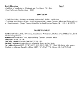 Jon S Thurston Page 5
•Certificate of completion for WinRunner and Test Director 7.0i – 2002
•CompTia Security Plus Certificate – 2012
EDUCATION
• CACI 2014 Fellows Graduate – completed required PDUs for PMP certification
• Completed approximately 60 hours of undergraduate courses toward Computer Science and Business degree
at - Pima Community College, Tucson, AZ, and University of Arizona, Tucson, AZ – 1980-83 & 1995-98
COMPUTER SKILLS
Hardware: Windows, Dell, HP/Compaq, miscellaneous PC hardware, IDE hard drives, SCSI devices, direct
attached storage devices,
Software: Microsoft Office Suite, Veritas backup, Symantec Antivirus, WSUS
Languages: HTML, DHTML
Operating Systems: Windows 2000/2003/NT/XP, DOS
Database Platform: Microsoft Internet Information Server, MSSQL Server
Networking: Ethernet 802.3, TCP/IP, DHCP, DNS, WINS, ARP, FTP, Telnet, DSL/Cable, hubs, routers,
(Fortigate switches and firewalls), cabling, SMTP, POP3, NAT, VPN, Ethernet 802.11, LAN/WAN
 