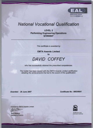 -
- ---- -_ _-_ ~ ~ - ~--- --~-----=-~:=;:-----~-~ =-~---
This certificate is awarded by
National Vocational Qualification
LEVEL 2
Performing Engineering Operations
Q1053547
EMTA Awards Limited
to
DA VID COFFEY
who has successfully attained the prescribed competences.
Awarded: 29 June 2007 Certificate No: 96634641
The holder has been issued with the EMTA Awards Limited certification
detailing the achievements that led to the award of this qualification.
Ann Watson
Qualifications and
Curriculum Authority
Awarded bv EMT A Awards Limited
~~
Managing Director
- ~-~ -- ~ ---= ~ -----
- - . -
 