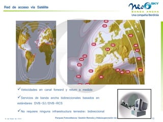18 de Enero de 2009 Parques Fotovoltaicos: Gestión Remota y Videosupervisión vía Satélite 10 
Red de acceso vía Satélite 
 
Velocidades en canal forward y returna medida 
 
Servicios de banda ancha bidireccionales basados en estándares DVB-S2/DVB-RCS 
 
No requiere ninguna infraestructura terrestre: bidireccional  