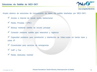 18 de Enero de 2009 Parques Fotovoltaicos: Gestión Remota y Videosupervisión vía Satélite 12 
Soluciones vía Satélite de NEO-SKY 
Amplio abanico de soluciones de comunicación de datos vía satélite diseñadas por NEO-SKY: 
 
Acceso a Internet de banda ancha bidireccional 
 
Redes Privadas (VPN) 
 
Backupmediante satélite de circuito principal 
 
Conexión mediante satélite para telecontrol y vigilancia 
 
Capacidad portadora para contribución y distribución de Video/audio en banda base y sobre IP 
 
Conectividad para servicios de emergencias 
 
VoIPy Fax 
 
Redes dedicadas meshed  