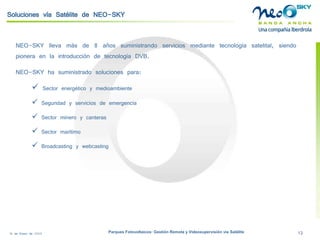 18 de Enero de 2009 Parques Fotovoltaicos: Gestión Remota y Videosupervisión vía Satélite 13 
NEO-SKYllevamásde8añossuministrandoserviciosmediantetecnologíasatelital,siendopioneraenlaintroduccióndetecnologíaDVB. 
NEO-SKY ha suministrado soluciones para: 
 
Sector energético y medioambiente 
 
Seguridad y servicios de emergencia 
 
Sector minero y canteras 
 
Sector marítimo 
 
Broadcastingy webcasting 
Soluciones vía Satélite de NEO-SKY  