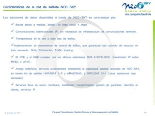 18 de Enero de 2009 Parques Fotovoltaicos: Gestión Remota y Videosupervisión vía Satélite 14 
Características de la red de satélite NEO-SKY 
Las soluciones de datos disponibles a través de NEO-SKY se caracterizan por: 
 
Banda ancha a medida, desde 128 kbpshasta 4 Mbps 
 
Comunicaciones bidireccionales IP, sin necesidad de infraestructura de comunicaciones terrestre. 
 
Transparencia de la red a todo tipo de tráfico. 
 
Implementación de mecanismos de control de tráfico, que garantizan uso correcto de recursos en todo momento: QoS, Priorización, Trafficshaping. 
 
El CPE y el HUB cumplen con los últimos estándares DVB-S/DVB-RCS (transmisión IP sobre MPEG o ATM). 
 
Amplia cobertura: servicios suministrados empleando la capacidad satelital dedicada de NEO-SKY, en banda Kude satélite HISPASAT 1-D y AMAZONAS, y INTELSAT 903 (otras coberturas bajo demanda) 
 
Servicios llave en mano: hardware, instalación, mantenimiento, gestión de garantías, atención al cliente, servicios IP  