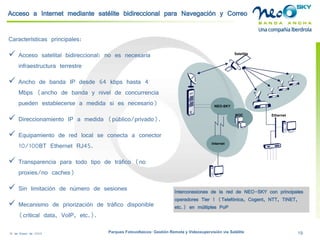 18 de Enero de 2009 Parques Fotovoltaicos: Gestión Remota y Videosupervisión vía Satélite 19 
Acceso a Internet mediante satélite bidireccional para Navegación y Correo 
Características principales: 
 
Acceso satelital bidireccional: no es necesaria infraestructura terrestre 
 
Ancho de banda IP desde 64 kbpshasta 4 Mbps (ancho de banda y nivel de concurrencia pueden establecerse a medida si es necesario) 
 
Direccionamiento IP a medida (público/privado). 
 
Equipamiento de red local se conecta a conector 10/100BT Ethernet RJ45. 
 
Transparencia para todo tipo de tráfico (no proxies/no caches) 
 
Sin limitación de número de sesiones 
 
Mecanismo de priorización de tráfico disponible (criticaldata, VoIP, etc.). 
Ethernet 
NEO-SKY 
NOC 
Internet 
Satellite 
Interconexiones de la red de NEO-SKY con principales operadores Tier1 (Telefónica, Cogent, NTT, TiNET, etc.) en múltiples PoP  