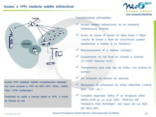 18 de Enero de 2009 Parques Fotovoltaicos: Gestión Remota y Videosupervisión vía Satélite 20 
Ethernet 
NEO-SKY 
NOC 
Satellite 
Acceso a VPN mediante satélite bidireccional 
Características principales: 
Acceso satelital bidireccional: no es necesaria infraestructura terrestre 
Ancho de banda IP desde 64 kbpshasta 4 Mbps (ancho de banda y nivel de concurrencia pueden establecerse a medida si es necesario) 
Direccionamiento IP a medida (privado). 
Equipamiento de red local se conecta a conector 10/100BT Ethernet RJ45. 
Transparencia para todo tipo de tráfico (no proxies/no caches) 
Sin limitación de número de sesiones 
Mecanismo de priorización de tráfico disponible (criticaldata, VoIP, etc.) 
Completa seguridad: tráfico IP se encapsula sobre MPEG/ATM en un túnel GRE. TRAFICO NO TRANSITA POR INTERNET, NO SALE DE LA RED DE NEO-SKY. 
Acceso VPN mediante satélite completamente integrado con otros accesos a VPN de NEO-SKY: ADSL, LMDS, Fibra (VPN multiacceso) 
Posibilidad de salida a Internet desde la VPN, a través de firewall de red  