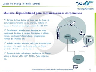 18 de Enero de 2009 Parques Fotovoltaicos: Gestión Remota y Videosupervisión vía Satélite 21 
Líneas de Backupmediante Satélite 
Máxima disponibilidad para comunicaciones corporativas 
 
Servicio de línea backup de datos para las líneas de comunicaciones terrestres de su empresa, mediante un acceso a Internet con tecnología satelital de NEO-SKY 
 
Especialmente pensado como alternativa en redes corporativas de datos de parques fotovoltaicos o eólicos, minería, construcción/infraestructuras, emplazamientos remotos de empresas, etc. 
 
Múltiples ventajas: alternativa radio para comunicaciones terrestres, única opción donde otras redes no llegan, proveedor alternativo al actual, etc. 
 
Soporte de todas aplicaciones: transferencia de ficheros, acceso a Internet, VPN, VoIP, SCADA, Video-vigilancia, etc. 
Cliente 
NEO-SKY 
NOC 
Internet 
Satellite  