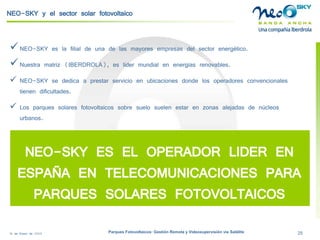18 de Enero de 2009 Parques Fotovoltaicos: Gestión Remota y Videosupervisión vía Satélite 25 
NEO-SKY y el sector solar fotovoltaico 
 
NEO-SKYeslafilialdeunadelasmayoresempresasdelsectorenergético. 
 
Nuestramatriz(IBERDROLA),eslídermundialenenergíasrenovables. 
 
NEO-SKY se dedica a prestar servicio en ubicaciones donde los operadores convencionales tienen dificultades. 
 
Los parques solares fotovoltaicos sobre suelo suelen estar en zonas alejadas de núcleos urbanos. 
NEO-SKY ES EL OPERADOR LIDER EN ESPAÑA EN TELECOMUNICACIONES PARA PARQUES SOLARES FOTOVOLTAICOS  