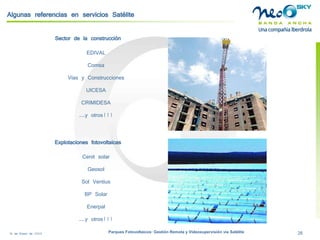 18 de Enero de 2009 Parques Fotovoltaicos: Gestión Remota y Videosupervisión vía Satélite 26 
Algunas referencias en servicios Satélite 
Sector de la construcción 
EDIVAL 
Comsa 
Vías y Construcciones 
UICESA 
CRIMIDESA 
...y otros!!! 
Explotaciones fotovoltaicas 
Cenit solar 
Geosol 
Sol Ventius 
BP Solar 
Enerpal 
...y otros!!!  