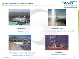 18 de Enero de 2009 Parques Fotovoltaicos: Gestión Remota y Videosupervisión vía Satélite 27 
Algunas referencias en servicios Satélite 
Eléctricas 
Subestaciones de Iberdrola 
Vertederos y centros de tratamiento 
Importante empresa de servicios ES 
Cogeneración 
Enercrisa 
Generación eólica 
Importante empresa de tecnología eólica y aeronáutica ES  