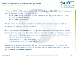 18 de Enero de 2009 Parques Fotovoltaicos: Gestión Remota y Videosupervisión vía Satélite 32 
Primas al desarrollo de la energía solar en España 
 
Hasta el 30/09/2008 según el artículo 36 del Real Decreto 661/2007(para instalaciones sobre suelo hasta 100 kW), la retribución era: 
 
0.44 €/kWhdurante los primeros 25 años (actualizada con IPC-0,25% hasta 2012, y con IPC-0,50% a partir de entonces). 
 
0.35 €/kWhaños posteriores. 
 
Estas primas han ido bajando trimestre a trimestre desde entonces, según se han ido alcanzando los cupos de potencia marcados. 
 
En la actualidad (Real Decreto 1578/2008), para instalaciones que entren en el próximo Registro de Preasignaciónde Retribución del primer trimestre de 2010, la retribución queda en: 
 
Sobre suelo: 0.28 €/kWhdurante 25 años (actualizada con IPC-0,25% hasta 2012, y con IPC-0,50% a partir de entonces). 
 
Sobre cubierta (>20 kW): 0.31 €/kWh 
 
Sobre cubierta (<=20 kW): 0.34 €/kWh 
 
Incluso con la bajada en las tarifas de este año 2009, se han presentado 3.099 proyectos de fotovoltaica en el último trimestre de 2009, de los cuales sólo han entrado en el cupo 875. Es decir, sólo un 28% de los proyectos presentados.  