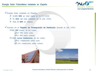 18 de Enero de 2009 Parques Fotovoltaicos: Gestión Remota y Videosupervisión vía Satélite 33 
Energía Solar Fotovoltaica instalada en España 
 
Energía Solar instalada en España: 
 
3.125 MWen total hasta el 31/12/2008 
 
El 88%del total instalado en el año 2008. 
 
Sólo 8 MWen Galicia. 
 
Inscritos en el Registro de Preasignación de Retribución durante el año 2009: 
 
502 MW totales, de los cuales: 
 
341 MW sobre suelo. 
 
161 MW sobre cubierta. 
 
2.488 nuevas instalaciones, de las cuales: 
 
492 instalaciones sobre suelo. 
 
1.996 instalaciones sobre cubierta.  