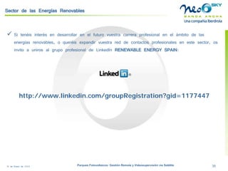 18 de Enero de 2009 Parques Fotovoltaicos: Gestión Remota y Videosupervisión vía Satélite 35 
Sector de las Energías Renovables 
 
Si tenéis interés en desarrollar en el futuro vuestra carrera profesional en el ámbito de las energías renovables, o queréis expandir vuestra red de contactos profesionales en este sector, os invito a uniros al grupo profesional de LinkedInRENEWABLE ENERGY SPAIN: 
http://www.linkedin.com/groupRegistration?gid=1177447  