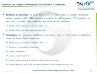 18 de Enero de 2009 Parques Fotovoltaicos: Gestión Remota y Videosupervisión vía Satélite 39 
Operación del Parque: monitorización de inversores y contadores 
 
Telelecturade contadores: no es en tiempo real y lo suele realizar la compañía distribuidora eléctrica mediante módem GSM conectado al contador de cada instalación (17 contadores, en este caso). Al menos debe proporcionar información de dos parámetros: 
 
Energía activa importada y exportada cada hora 
 
Energía reactiva en cada cuadrante cada hora 
 
Monitorización de inversores y contadores: es en tiempo real y lo suele realizar el propietario o gestor del parque. Suele proporcionar: 
 
Estado actual del contador (operativo, fallo, …) 
 
Tensiones e intensidades instantáneas 
 
Potencia instantánea 
 
Coseno de phi instantáneo 
 
Energía activa importada y exportada hasta el momento actual 
 
Pueden obtenerse otros datos de menos relevancia como energías reactivas, etc.  
