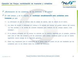 18 de Enero de 2009 Parques Fotovoltaicos: Gestión Remota y Videosupervisión vía Satélite 40 
Operación del Parque: monitorización de inversores y contadores 
 
¿Monitorización de los contadores, de los inversores, o de ambos? 
 
En este parque, y en la mayoría, se monitorizan simultáneamente tanto contadores como inversoresya que: 
1) 
La información de que un inversor está en estado de alarma, sólo se obtiene de él mismo. 
2) 
Los datos de tensión e intensidad en continua a la entrada del inversor se pueden obtener del inversor (lo más sencillo) o de sondas de corriente instaladas para medición de los campos solares (más complejo). 
3) 
Si la potencia entregada por el inversor no coincide con la potencia registrada por el contador, podemos estar ante un fallo del contador o de las conexiones entre ambos: incidencia grave ya que se estaría registrando menos energía de la realmente generada. 
4) 
Datos muy importantes para el rendimiento de la planta como el coseno de phi son facilitados por los contadores pero no los ofrecen todos los modelos de inversores.  