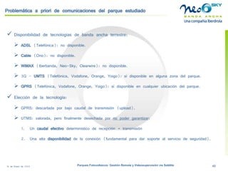 18 de Enero de 2009 Parques Fotovoltaicos: Gestión Remota y Videosupervisión vía Satélite 46 
Problemática a priori de comunicaciones del parque estudiado 
 
Disponibilidad de tecnologías de banda ancha terrestre: 
 
ADSL(Telefónica): no disponible. 
 
Cable(Ono): no disponible. 
 
WiMAX(Iberbanda, Neo-Sky, Clearwire): no disponible. 
 
3G -UMTS(Telefónica, Vodafone, Orange, Yoigo): sí disponible en alguna zona del parque. 
 
GPRS(Telefónica, Vodafone, Orange, Yoigo): sí disponible en cualquier ubicación del parque. 
 
Elección de la tecnología: 
 
GPRS: descartada por bajo caudal de transmisión (upload). 
 
UTMS: valorada, pero finalmente desechada por no poder garantizar: 
1. 
Un caudal efectivodeterminísticode recepción + transmisión 
2. 
Una alta disponibilidadde la conexión (fundamental para dar soporte al servicio de seguridad).  
