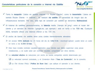 18 de Enero de 2009 Parques Fotovoltaicos: Gestión Remota y Videosupervisión vía Satélite 47 
Características particulares de la conexión a Internet vía Satélite 
 
Tanto la recepción(datos en sentido Internet -> Router Cliente) como la transmisión(datos en sentido Router Cliente -> Internet), se realizan vía satélitesin necesidad de ningún tipo de infraestructura terrestre. Por eso, este tipo de conexión por satélite se denomina Bidireccional. 
 
Al tratarse de satélites geoestacionarios, la latenciamedia (tiempo de ping) entre el router del cliente y un servidor de Internet (google.es, por ejemplo) está en torno a los 700 ms. Cualquier ADSL terrestre ofrece una latencia inferior a los 100 ms. 
 
El ancho de banda vía satélite tiene unos costes tremendamente elevados: 
 
Un acceso 100% dedicado las 24 horas del día de 128k/512k(download/upload) puede tener un coste en torno a los 8.000 €/mes. 
 
Esto hace inviable contratar caudales dedicados para clientes que deben supervisar unas pocas instalaciones, y se suele optar por contratar caudales compartidos por otros clientes. 
 
La velocidad efectivade soluciones con ancho de banda compartido vendrá determinada por: 
 
La velocidad nominal contratada, y el Contention Ratio(Tasa de Contención) de la conexión. 
 
La Fair Access Policy(Política de Buen Uso) que aplique el operador a sus clientes.  