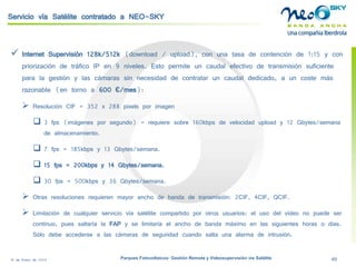18 de Enero de 2009 Parques Fotovoltaicos: Gestión Remota y Videosupervisión vía Satélite 49 
Servicio vía Satélite contratado a NEO-SKY 
 
Internet Supervisión 128k/512k(download/ upload), con una tasa de contención de 1:15 y con priorización de tráfico IP en 9 niveles. Esto permite un caudal efectivo de transmisión suficiente para la gestión y las cámaras sin necesidad de contratar un caudal dedicado, a un coste más razonable (en torno a 600 €/mes): 
 
Resolución CIF = 352 x 288 pixelspor imagen 
 
3 fps(imágenes por segundo) = requiere sobre 160kbps de velocidad uploady 12 Gbytes/semana de almacenamiento. 
 
7 fps= 185kbps y 13 Gbytes/semana. 
 
15 fps= 200kbps y 14 Gbytes/semana. 
 
30 fps= 500kbps y 36 Gbytes/semana. 
 
Otras resoluciones requieren mayor ancho de banda de transmisión: 2CIF, 4CIF, QCIF. 
 
Limitación de cualquier servicio vía satélite compartido por otros usuarios: el uso del vídeo no puede ser continuo, pues saltaría la FAPy se limitaría el ancho de banda máximo en las siguientes horas o días. Sólo debe accederse a las cámaras de seguridad cuando salta una alarma de intrusión.  