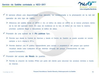 18 de Enero de 2009 Parques Fotovoltaicos: Gestión Remota y Videosupervisión vía Satélite 50 
Servicio vía Satélite contratado a NEO-SKY 
 
El servicio ofrece una disponibilidad muy elevada, no condicionada a la priorización en la red del operador de otro tipo de tráfico. 
 
Diferencia del satélite frente al UMTS ó 3G: el tráfico de datos en UMTS es el menos prioritario dentro de la red del operador móvil. En caso de incidencia en la red, el tráfico de voz tiene la máxima prioridad, pudiendo llegar a descartarse el tráfico de datos. 
 
Provisión de una subred de 8 IPspúblicasfijas. 
 
Permite que desde la Central de Alarmas y desde el Centro de Gestión se pueda acceder en remoto siempre a la/s misma/s IP/s. 
 
Permite destinar una IP pública independiente para acceso a propietario/s del parque que quieran visualizar desde casa cualquiera de las distintas cámaras del parque (introduciendo vía web usuario/contraseña). 
 
Provisión del acceso sin filtradode puertos. 
 
Permite la creación de túneles IPSecpor parte del cliente para securizarlos accesos remotos a través de Internet.  