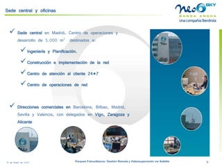 18 de Enero de 2009 Parques Fotovoltaicos: Gestión Remota y Videosupervisión vía Satélite 6 
Sede central y oficinas 
 
Sede central en Madrid. Centro de operaciones y desarrollo de 5.000 m2 destinados a: 
 
Ingeniería y Planificación. 
 
Construcción e implementación de la red 
 
Centro de atención al cliente 24*7 
 
Centro de operaciones de red 
 
Direcciones comerciales en Barcelona, Bilbao, Madrid, Sevilla y Valencia, con delegados en Vigo, Zaragoza y Alicante  