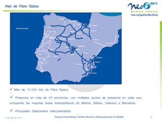 18 de Enero de 2009 Parques Fotovoltaicos: Gestión Remota y Videosupervisión vía Satélite 7 
Red de Fibra Óptica 
 
Más de 15.000 Km de Fibra Óptica 
 
Presencia en más de 40 provincias, con múltiples puntos de presencia en cada una, incluyendo las mayores áreas metropolitanas de Madrid, Bilbao, Valencia o Barcelona 
 
Principales Datacentersinterconectados  