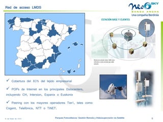 18 de Enero de 2009 Parques Fotovoltaicos: Gestión Remota y Videosupervisión vía Satélite 8 
 
Cobertura del 80% del tejido empresarial 
 
POPsde Internet en los principales Datacenters, incluyendo CH, Interxion, Espanixo Euskonix 
 
Peeringcon los mayores operadores Tier1, tales como Cogent, Telefónica, NTT o TiNET. 
Red de acceso LMDS  