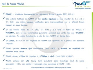 18 de Enero de 2009 Parques Fotovoltaicos: Gestión Remota y Videosupervisión vía Satélite 9 
Red de Acceso WiMAX 
 
WiMAX=WorldwideInteroperabilityforMicrowaveAccess(familiaIEEE802.16) 
 
SólodeberíahablarsedeWiMAXenlasbandasreguladasanivelmundialde2.3,2.5y3.5GHz.LosúnicosequiposcertificadosparainteroperabilidadporelWiMAXForumtrabajanenestasbandas. 
 
Enlasbandaslibresde2.4GHz,5.4GHzy5.8GHzsehabladeWiMAXoPreWiMAX,peroesunanomenclaturapuramentecomercialquevendemásque“PostWifi”, porejemplo.Noexisteformalmente,adíadehoy,WiMAXenbandalibre. 
 
EnGalicia,el95%delosproyectosdeWiMAXqueaparecenenlaprensasonrealmente“Postwifi” 
 
WiMAXpermiteaccesosfijosinalámbricos(tipoLMDS)yaccesosenmovilidadconhandoverentreceldas. 
 
WiMAXofrece:<70kmdecoberturaó<70MbpsónLoS(non-LightofSight). 
 
WiMAXcompiteconLTE(LongTermEvolution)comotecnologíamóvildecuartageneración(4G),concalidadytecnologíamuysuperioresalUMTS(3G).  