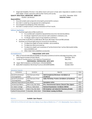  Organized biweekly Christian club where moral and social virtues were impacted on students to make
them better citizens and to be useful to their family and society
QUALITY ANALYTICAL LABORATORY, BENIN CITY June 2010 – December 2010
Position: Lab Analyst Industrial Trainee
Responsibilities:
 Ensured samples were prepared and properly preserved for analysis
 Assisted in sampling using appropriate sampling tools
 Ensured good housekeeping of the laboratory
 Assisted in sample analysis and documentation of final results
Software Application:
 Excellent application of Microsoftvisio:
 To assemblewell completion equipment/accessories into Sub-Assemblies
 To design single/multi zonereservoir well completion schematics and,
 To design singleor dual stringcompletion schematics
 Use of Microsoftofficesuit(MS Word, MS Excel,MS Power Pointand MS outlook)
 Excellent use of Excel application to run practical calculations:
 To determine depth of Packer and other sub-assemblies
 To determine Blastjointoverlap
 To determine depth and installation of SurfaceControl Sub- Surface Retrievable Safety
Valve (SCSSRSV) and
 Other down hole completion accessories
Accomplishments: PUBLICATIONS WITH DATE
 Effect of PalmOil Mill Effluent(POME) on the physicochemical and microbiological qualities in the
receivingenvironment (Project Work) December 2011
 Crude oil Transformation in Soil (Seminar Presentation) May 2011
PROFESSIONAL CERTIFICATION WITH DATE
 Upper Well Completion and Workover ( 2014/UC/B/004) March 2015
 QaQc Well Completion Workshop Practices (2014/WP/A/009) October 2014
Education/ Awards:
Institution Location Awards Date
EzicollinsUniversal
TrainingCentre
Port Harcourt, River
State
Well Completion/Workover (Certificate of
Excellence)
2015
EzicollinsUniversal
TrainingCentre
Port Harcourt, River
State
QaQc Workshop Practice (Certificate of Excellence) 2014
National Youth Service Corps (NYSC) Exemption Letter 2013
University of Benin Benin City, Edo State B Sc. Environmental Science (Second Class Upper) 2011
St. Andy’s College Effurun, Delta State National Examination Certificate (NECO) 2006
University of Benin Benin City, Edo State ND Analytical and Industrial Chemistry (Credit) 2004
Ijehon Primary School Umunede, Delta State First School Leaving Certificate 1995
Referees: Available Upon Request
ONWUBUYAONYEKA ROLAND Sex: Male Status: Single Date of Birth: May 2nd
1984 Nationality: Nigeria State: Delta
 
