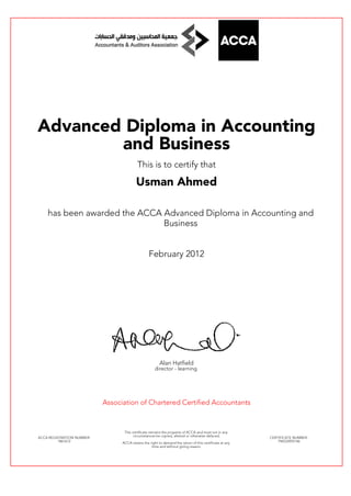 Advanced Diploma in Accounting
and Business
This is to certify that
Usman Ahmed
has been awarded the ACCA Advanced Diploma in Accounting and
Business
February 2012
Alan Hatfield
director - learning
Association of Chartered Certified Accountants
ACCA REGISTRATION NUMBER:
1861612
This certificate remains the property of ACCA and must not in any
circumstances be copied, altered or otherwise defaced.
ACCA retains the right to demand the return of this certificate at any
time and without giving reason.
CERTIFICATE NUMBER:
796533955146
 