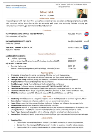 linkedin.com/in/salman-khanzada
✉salman_khanzada@hotmail.com
Salman Habib
Process Engineer
Professional Profile
Process Engineer with more than three years of experience in process operations and design engineering of Oil &
Gas upstream surface production facilities encompassing well heads, gas processing facilities including gas
compression, Amine Unit, gas Dehydration and custody transfer.
Experience
DESCON ENGINEERING SERVICES AND TECHNOLOGY. Feb-2015 –Present
Process Engineer- Oil and Gas
RAFHAN MAIZE PRODUCTS CO LTD. Jun 2014–Feb 2015
Production Engineer
JAMSHORO THERMAL POWER PLANT. Jun 2013-Dec 2013
Production Internee
Academic Qualification
MASTERS OF ENGINEERING
 Chemical Engineering CGPA -
Mehran University of Engineering and Technology, Jamshoro (MUET) 2013-CONT
BACHELORS OF ENGINEERING
 Chemical Engineering CGPA 3.5
Mehran University of Engineering and Technology, Jamshoro (MUET) 2009-2012
Technical Skills
 Hydraulics- Single phase line sizing, pump sizing, RO sizing and control valve sizing.
 Separator Sizing- Selection, sizing and rating of two phase and three phase separators.
 Storage Tanks Sizing- Selection, sizing and breathing calculations of atmospheric storage tanks.
 Depressurization- Vessels and compressor depressurization.
 Heat Exchangers Sizing- Thermal design of shell and tube heat exchangers
 Simulations- Performed process simulations using ASPEN HYSYS and ASPEN PLUS
 Standards and Practices- Possess general awareness about process design standards and practices.
 Technical Software- Aspen Hysys, Ansys Fluent, VMG Pipe, Pro Flow III, Korf, FirstVue and Aspen Flare.
 MS-Office- Proficient user of MS Office with focus on MS-Excel, MS-Word and MS-Visio
Soft Skills
 Leadership- Worked as Lead of Emergency response unit in DESCON, Society of Chemical Engineers, MUET
 Presentation- Prepared and delivered academic and non-academic presentations.
 Supervision – supervise University and college students in final year and college projects respectively.
 Interpersonal- Participate in different school and college functions.
 Management-Worked as a volunteer in different national and international Conferences in university. Also
arranged and lead a Flood Relief Camp for interior Sindh flood victims under the umbrella of MUET.
 Team Player- Successfully played my role in achieving collective targets of team during projects.
 Counselling- Blessed with ability to counsel and motivate fellow team members and peers during challenges.
Achievements
 Value Addition-
o Developed in house MS Excel based utility in DESCON for monitoring of overall Project Health.
o Standardized the drawings of UEP compressors in order to save man-hours for future projects.
o Developed a SOP for production department in Rafhan related to plant maintenance activities.
Flat C-32, Gulshan-e- Ameen Plaza, FB Area Block 21, Karachi
✆+92 332 2401655
 