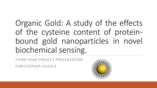 Organic Gold: A study of the effects
of the cysteine content of protein-
bound gold nanoparticles in novel
biochemical sensing.
THIRD YEAR PROJECT PRESENTATION
CHRISTOPHER HUCKLE
 