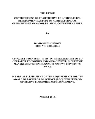 TITLE PAGE
CONTRIBUTIONS OF CO-OPERATIVE TO AGRICULTURAL
DEVELOPMENT: A STUDY OF AGRICULTURAL CO-
OPERATIVES IN AWKA NORTH LOCAL GOVERNMENT AREA.
BY
DAVID SEUN JOHNSON
REG. NO: 2009434044
A PROJECTWORKSUBMITTED TO THE DEPARTMENT OF CO-
OPERATIVE ECONOMICS AND MANAGEMENT, FACULTY OF
MANAGEMENT SCIENCE, NNAMDI AZIKIWE UNIVERSITY,
AWKA.
IN PARTIAL FULFILLMENT OF THE REQUIREMENTSFOR THE
AWARD OF BACHELOR OF SCIENCE (B.SC) DEGREE IN CO-
OPERATIVE ECONOMICS AND MANAGEMENT.
AUGUST 2013.
 