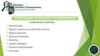 ECOSISTEMA DE LOS ARCHIVOS Y LA TRANSPARENCIA
ELEMENTOS DEL ECOSISTEMA
 Normatividad.
 Órganos rectores en materia de archivos.
 Órganos garantes.
 Sistemas nacionales.
 Derechos.
 Sujetos obligados.
 Procesos institucionales.
 Funciones.
 