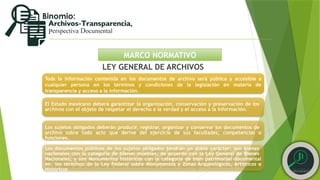 MARCO NORMATIVO
LEY GENERAL DE ARCHIVOS
Toda la información contenida en los documentos de archivo será pública y accesible a
cualquier persona en los términos y condiciones de la legislación en materia de
transparencia y acceso a la información.
El Estado mexicano deberá garantizar la organización, conservación y preservación de los
archivos con el objeto de respetar el derecho a la verdad y el acceso a la información.
Los sujetos obligados deberán producir, registrar, organizar y conservar los documentos de
archivo sobre todo acto que derive del ejercicio de sus facultades, competencias o
funciones.
Los documentos públicos de los sujetos obligados tendrán un doble carácter: son bienes
nacionales con la categoría de bienes muebles, de acuerdo con la Ley General de Bienes
Nacionales; y son Monumentos históricos con la categoría de bien patrimonial documental
en los términos de la Ley Federal sobre Monumentos y Zonas Arqueológicos, Artísticos e
Históricos
 