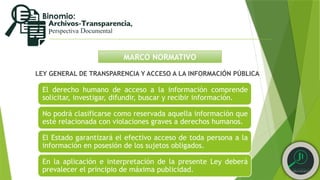 MARCO NORMATIVO
LEY GENERAL DE TRANSPARENCIA Y ACCESO A LA INFORMACIÓN PÚBLICA
El derecho humano de acceso a la información comprende
solicitar, investigar, difundir, buscar y recibir información.
No podrá clasificarse como reservada aquella información que
esté relacionada con violaciones graves a derechos humanos.
El Estado garantizará el efectivo acceso de toda persona a la
información en posesión de los sujetos obligados.
En la aplicación e interpretación de la presente Ley deberá
prevalecer el principio de máxima publicidad.
 