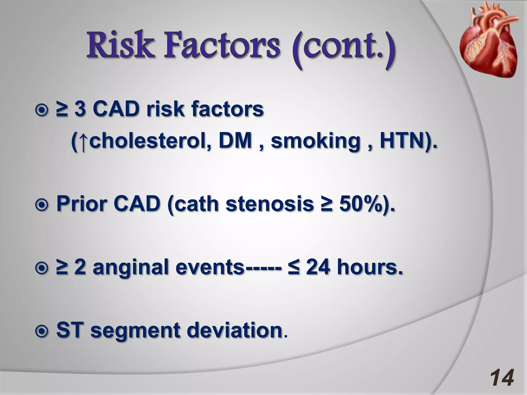  ≥ 3 CAD risk factors
(↑cholesterol, DM , smoking , HTN).
 Prior CAD (cath stenosis ≥ 50%).
 ≥ 2 anginal events----- ≤ 24 hours.
 ST segment deviation.
14
 