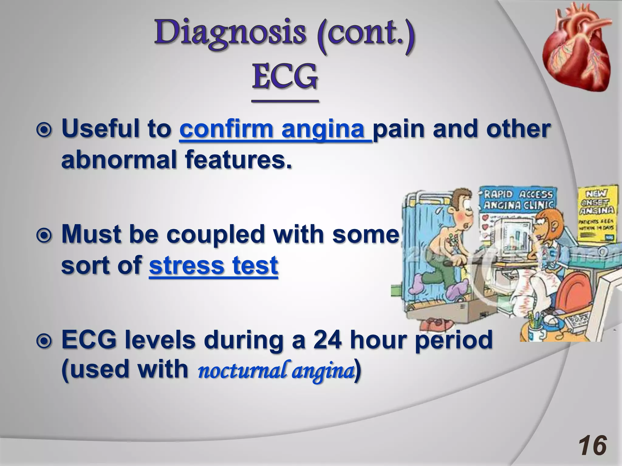  Useful to confirm angina pain and other
abnormal features.
 Must be coupled with some
sort of stress test
 ECG levels during a 24 hour period
(used with nocturnal angina)
16
 