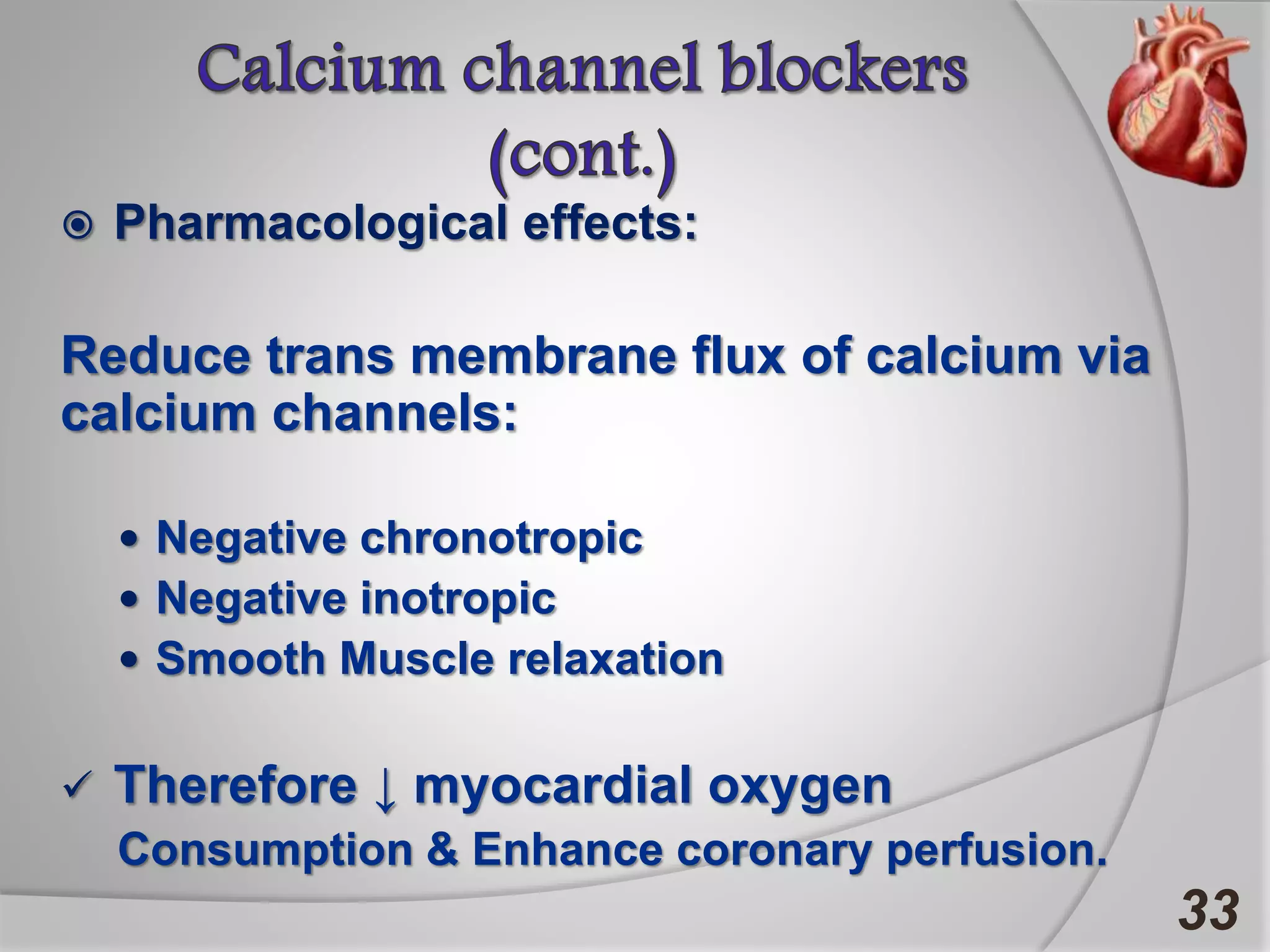 Pharmacological effects:
Reduce trans membrane flux of calcium via
calcium channels:
 Negative chronotropic
 Negative inotropic
 Smooth Muscle relaxation
 Therefore ↓ myocardial oxygen
Consumption & Enhance coronary perfusion.
33
 
