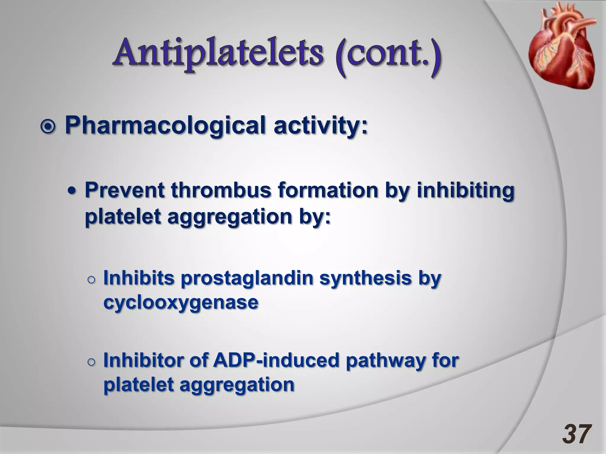  Pharmacological activity:
 Prevent thrombus formation by inhibiting
platelet aggregation by:
○ Inhibits prostaglandin synthesis by
cyclooxygenase
○ Inhibitor of ADP-induced pathway for
platelet aggregation
37
 