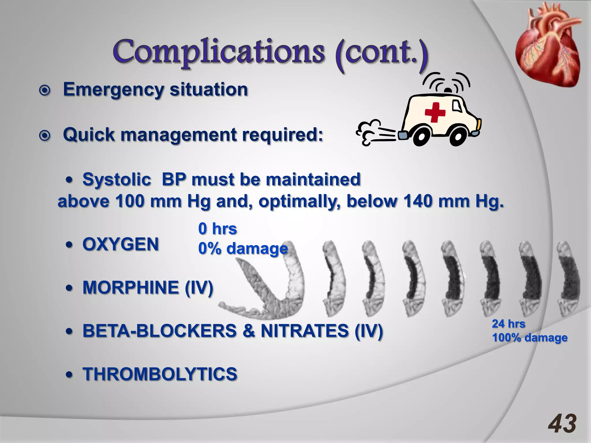  Emergency situation
 Quick management required:
 Systolic BP must be maintained
above 100 mm Hg and, optimally, below 140 mm Hg.
 OXYGEN
 MORPHINE (IV)
 BETA-BLOCKERS & NITRATES (IV)
 THROMBOLYTICS
43
0 hrs
0% damage
24 hrs
100% damage
 