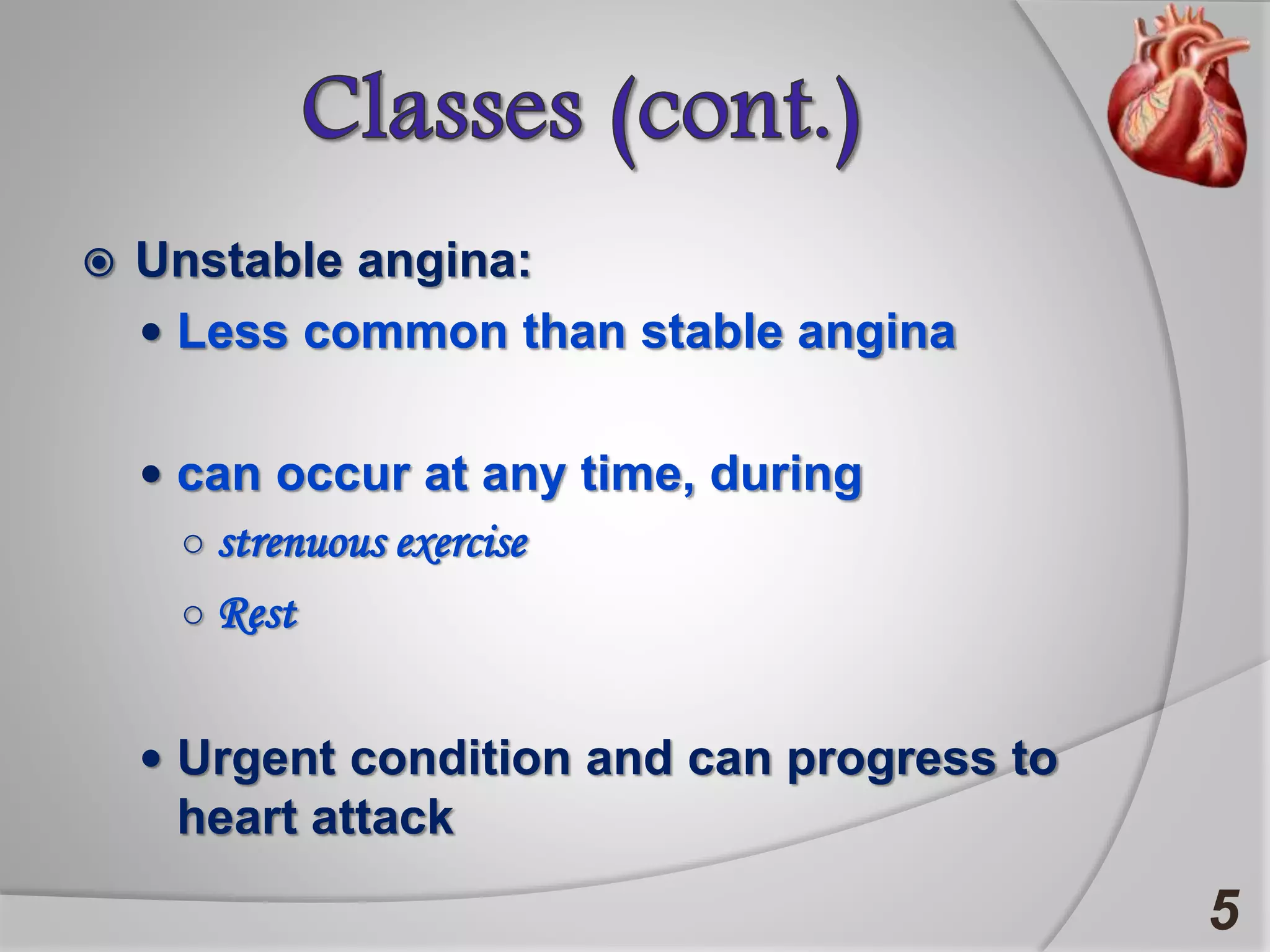  Unstable angina:
 Less common than stable angina
 can occur at any time, during
○ strenuous exercise
○ Rest
 Urgent condition and can progress to
heart attack
5
 