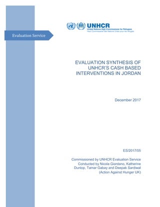 EVALUATION SYNTHESIS OF
UNHCR’S CASH BASED
INTERVENTIONS IN JORDAN
December 2017
ES/2017/05
Commissioned by UNHCR Evaluation Service
Conducted by Nicola Giordano, Katherine
Dunlop, Tamar Gabay and Deepak Sardiwal
(Action Against Hunger UK)
Evaluation Service
 